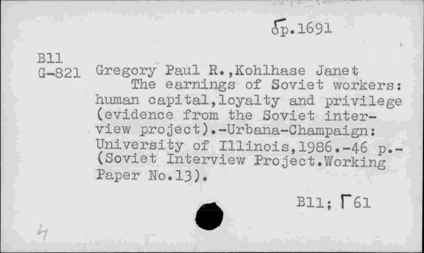 ﻿<5р.1бэ1
Bll
G-821 Gregory Paul R.»Kohlhase Janet
The earnings of Soviet workers: human capital,loyalty and privilege (evidence from the Soviet interview project).-Urbana-Champaign: University of Illinois,1986.-46 p.-(Soviet Interview Project.Working Paper No.13).
ВЦ; Г61